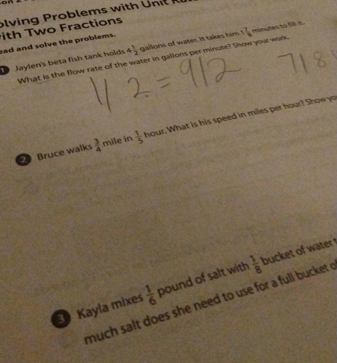olv i o lem w it 
ith Two Fractions 
ead and solve the problems. 
Jaylen's beta fish tank holds 4 1/2  gallons of water. It takes him 1 7/8 minutes to fill it. 
What is the flow rate of the water in gallons per minute? Show your work. 
Bruce walks  3/4  mile in  1/5  hour. What is his speed in miles per hour? Show yo 
Kayla mixes  1/6  pound of salt with  1/8  bucket of water t 
much salt does she need to use for a full bucket .