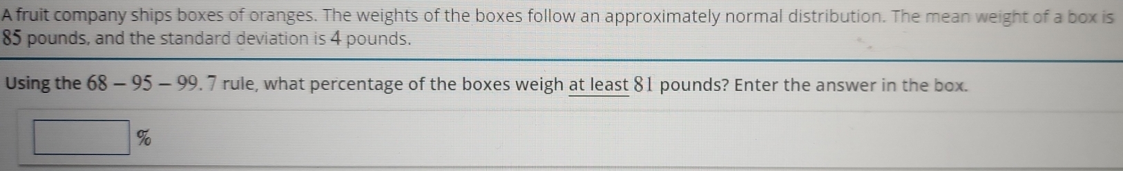 A fruit company ships boxes of oranges. The weights of the boxes follow an approximately normal distribution. The mean weight of a box is
85 pounds, and the standard deviation is 4 pounds. 
Using the 68-95-99 . 7 rule, what percentage of the boxes weigh at least 81 pounds? Enter the answer in the box. 
1