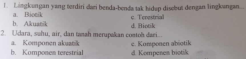 Lingkungan yang terdiri dari benda-benda tak hidup disebut dengan lingkungan...
a. Biotik
c. Terestrial
b. Akuatik d. Biotik
2. Udara, suhu, air, dan tanah merupakan contoh dari...
a. Komponen akuatik c. Komponen abiotik
b. Komponen terestrial d. Kompenen biotik