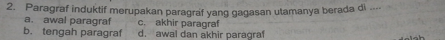 Paragraf induktif merupakan paragraf yang gagasan utamanya berada di ....
a. awal paragraf c. akhir paragraf
b. tengah paragraf d. awal dan akhir paragraf