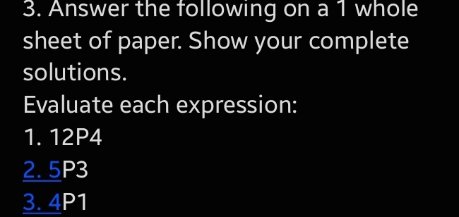 Answer the following on a 1 whole 
sheet of paper. Show your complete 
solutions. 
Evaluate each expression: 
1. 12P4
2. 5P3
3. 4P1