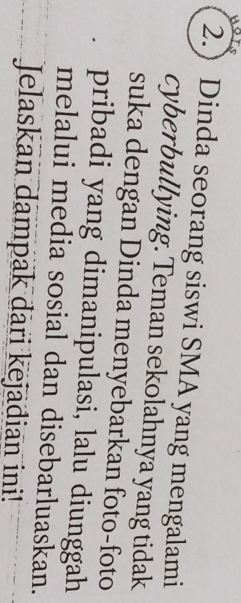 a 
2. Dinda seorang siswi SMA yang mengalami 
cyberbullying. Teman sekolahnya yang tidak 
suka dengan Dinda menyebarkan foto-foto 
pribadi yang dimanipulasi, lalu diunggah 
melalui media sosial dan disebarluaskan. 
Jelaskan dampak dari kejadian ini!