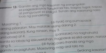 #AAy 13: Gamitin ang mga kasarian ng pangngaian 
sa pagsasalaysay tungkol sa tao, bagay, lugar, hayop, 
at pangyayari sa paligid. Sundin ang kasariang nasa 
loob ng panaklong. 
Maraming 1. _(di-tiyak) ang pumapasok 
aming paaralan. May malalaki silang dalang 2. 
alang kasarian). Kung minsan, may 3. 
ambabae) at 4. _(panlalaki) na naghahatid 
kanila sa labas ng eskuwelahan. Pagpasok sa silid-aralan, naroo 
ang 5. _(di-tiyak) para ihanda ang mga 
gamitin sa pagtuturo. Masayang mag-aral lalo na 
(walang kasarian