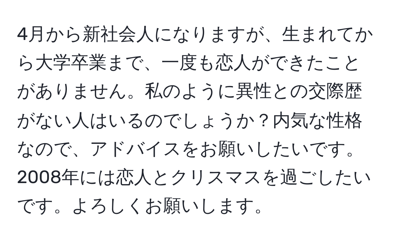 4月から新社会人になりますが、生まれてから大学卒業まで、一度も恋人ができたことがありません。私のように異性との交際歴がない人はいるのでしょうか？内気な性格なので、アドバイスをお願いしたいです。2008年には恋人とクリスマスを過ごしたいです。よろしくお願いします。