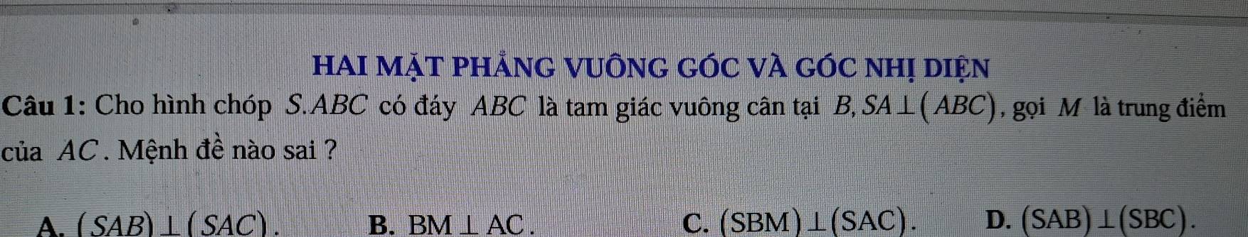 HAI MẠT PHẢNG VUÔNG GÓC VÀ GÓC NHị DIện
Câu 1: Cho hình chóp S. ABC có đáy ABC là tam giác vuông cân tại B, SA⊥ (ABC) , gọi M là trung điểm
của AC. Mệnh đề nào sai ?
A. (SAB)⊥ (SAC). B. BM⊥ AC C. (SBM)⊥ (SAC). D. (SAB)⊥ (SBC).