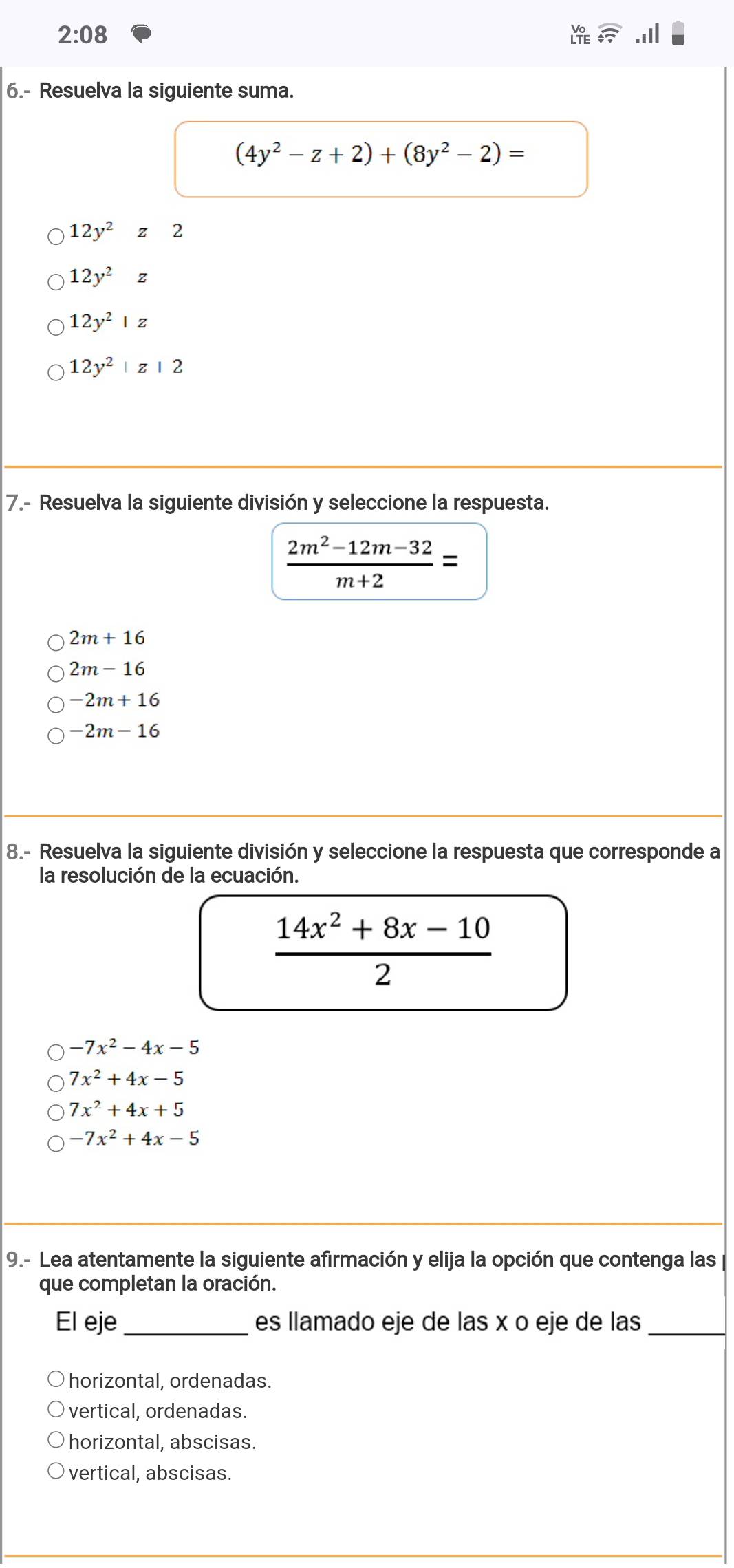 2:08 
beginarrayr V_TE^wedge  
6.- Resuelva la siguiente suma.
(4y^2-z+2)+(8y^2-2)=
12y^2z2
12y^2z
12y^2|z
12y^2|z|2
7.- Resuelva la siguiente división y seleccione la respuesta.
 (2m^2-12m-32)/m+2 =
2m+16
2m-16
-2m+16
-2m-16
8.- Resuelva la siguiente división y seleccione la respuesta que corresponde a
la resolución de la ecuación.
 (14x^2+8x-10)/2 
-7x^2-4x-5
7x^2+4x-5
7x^2+4x+5
-7x^2+4x-5
9.- Lea atentamente la siguiente afirmación y elija la opción que contenga las 
que completan la oración.
El eje_ es llamado eje de las x o eje de las_
O horizontal, ordenadas.
vertical, ordenadas.
horizontal, abscisas.
vertical, abscisas.