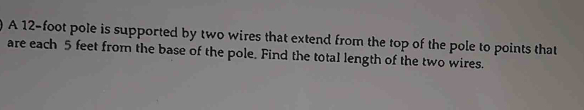 A 12-foot pole is supported by two wires that extend from the top of the pole to points that 
are each 5 feet from the base of the pole. Find the total length of the two wires.