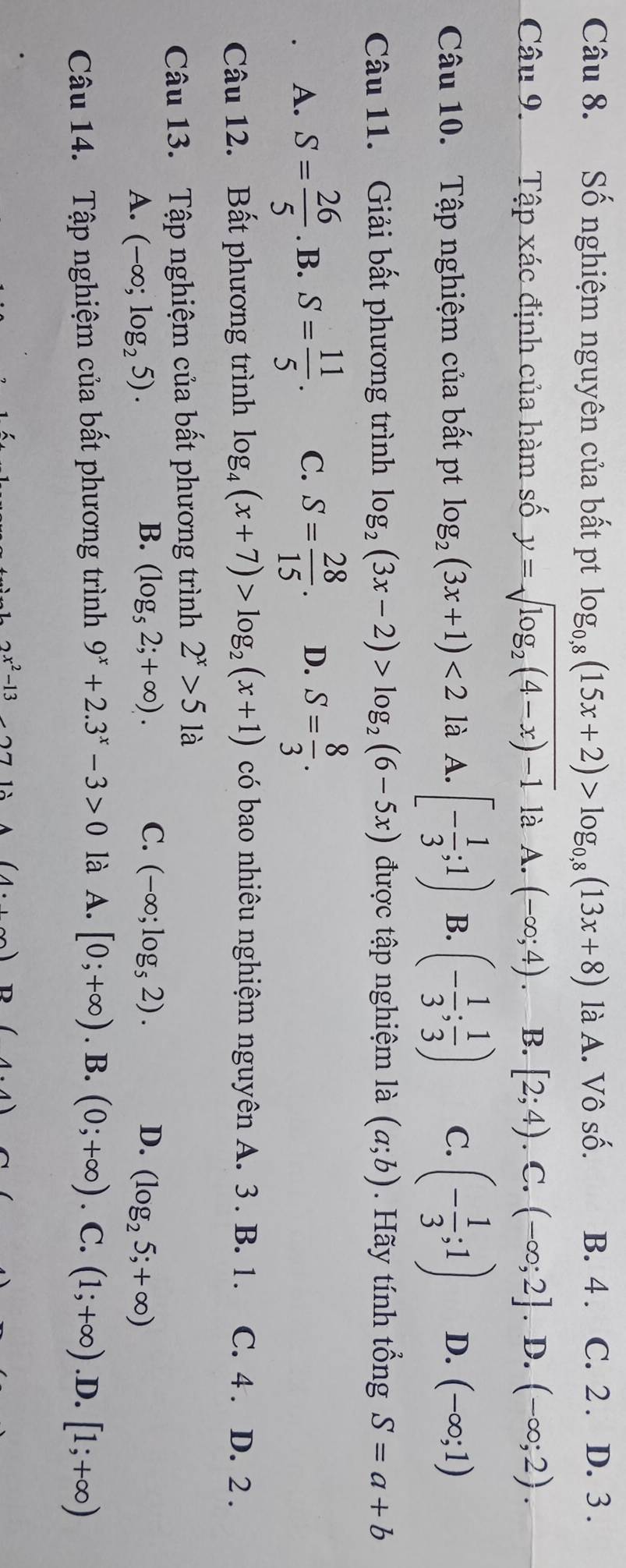 Số nghiệm nguyên của bất pt log _0,8(15x+2)>log _0,8(13x+8) là A. Vô số. B. 4 . C. 2 . D. 3 .
Câu 9. Tập xác định của hàm số y=sqrt(log _2)(4-x)-1 là A. (-∈fty ;4) B. [2;4).C.(-∈fty ;2]. D. (-∈fty ;2).
Câu 10. Tập nghiệm của bất pt log _2(3x+1)<2</tex> là A. [- 1/3 ;1) B. (- 1/3 ; 1/3 ) C. (- 1/3 ;1) D. (-∈fty ;1)
Câu 11. Giải bất phương trình log _2(3x-2)>log _2(6-5x) được tập nghiệm là (a;b). Hãy tính tổng S=a+b
A. S= 26/5 . B. S= 11/5 . C. S= 28/15 . D. S= 8/3 .
Câu 12. Bất phương trình log _4(x+7)>log _2(x+1) có bao nhiêu nghiệm nguyên A. 3. B. 1. C. 4 . D. 2 .
Câu 13. Tập nghiệm của bất phương trình 2^x>51a
B. (log _52;+∈fty ). C. (-∈fty ;log _52). D.
A. (-∈fty ;log _25). (log _25;+∈fty )
Câu 14. Tập nghiệm của bất phương trình 9^x+2.3^x-3>0 là A. [0;+∈fty ). B. (0;+∈fty ). C. (1;+∈fty ) .D. [1;+∈fty )
2x^2-13