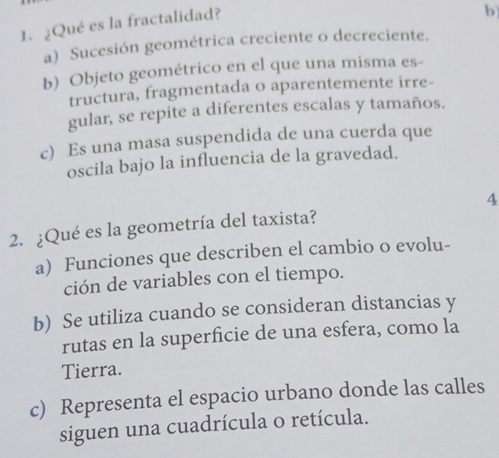 ¿Qué es la fractalidad?
b)
a) Sucesión geométrica creciente o decreciente.
b) Objeto geométrico en el que una misma es-
tructura, fragmentada o aparentemente irre-
gular, se repite a diferentes escalas y tamaños.
c) Es una masa suspendida de una cuerda que
oscila bajo la influencia de la gravedad.
4
2. ¿Qué es la geometría del taxista?
a) Funciones que describen el cambio o evolu-
ción de variables con el tiempo.
b) Se utiliza cuando se consideran distancias y
rutas en la superficie de una esfera, como la
Tierra.
c) Representa el espacio urbano donde las calles
siguen una cuadrícula o retícula.