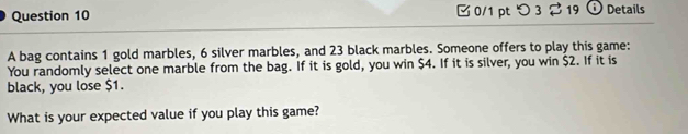 つ 3 19 ⓘ Details 
A bag contains 1 gold marbles, 6 silver marbles, and 23 black marbles. Someone offers to play this game: 
You randomly select one marble from the bag. If it is gold, you win $4. If it is silver, you win $2. If it is 
black, you lose $1. 
What is your expected value if you play this game?