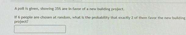 A poll is given, showing 35% are in favor of a new building project. 
If 6 people are chosen at random, what is the probability that exactly 2 of them favor the new building 
project?