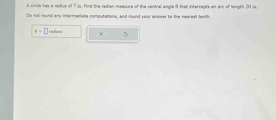 A circle has a radius of 7 in. Find the radian measure of the central angle θ that intercepts an arc of length 20 in. 
Do not round any intermediate computations, and round your answer to the nearest tenth.
θ =□ radians 
×