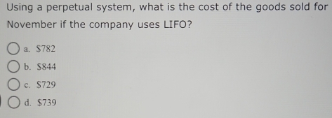 Using a perpetual system, what is the cost of the goods sold for
November if the company uses LIFO?
a. $782
b. $844
c. $729
d. $739