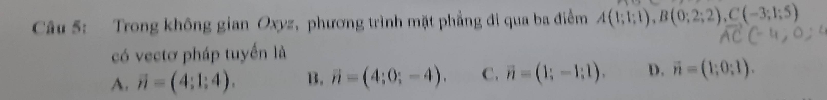 Trong không gian Oxyz, phương trình mặt phẳng đi qua ba điểm A(1;1;1), B(0;2;2), C(-3;1;5)
có vectơ pháp tuyến là
A. vector n=(4;1;4).
B. vector n=(4;0;-4). C. vector n=(1;-1;1). D, vector n=(1;0;1).