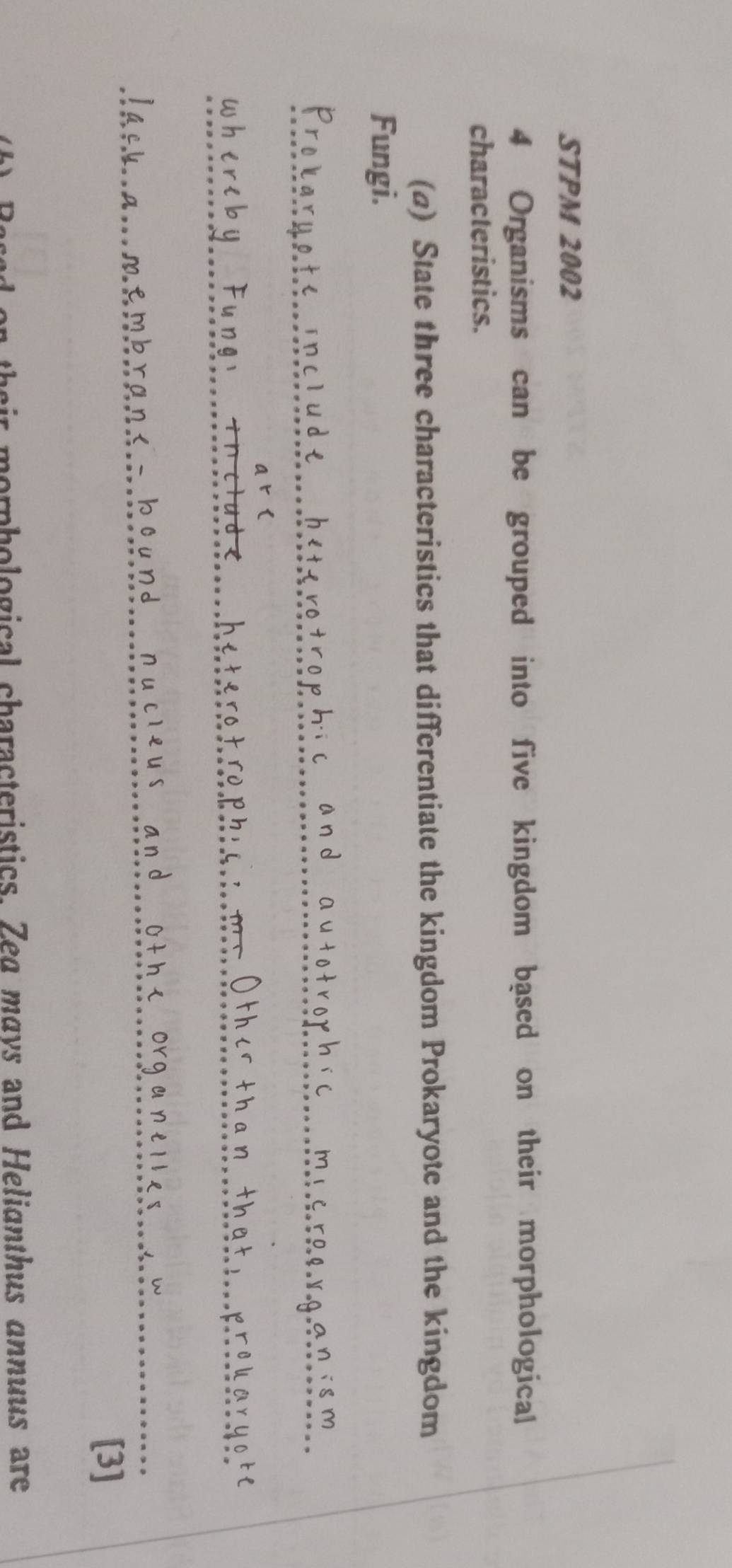 STPM 2002 
4 Organisms can be grouped into five kingdom based on their morphological 
characteristics. 
(a) State three characteristics that differentiate the kingdom Prokaryote and the kingdom 
Fungi. 
^th i 
w 
[3] 
n their morphological characteristics. Zea mays and Helianthus annuus are