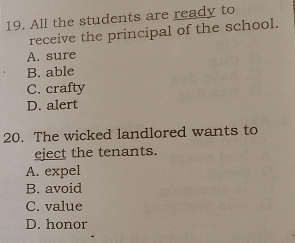 All the students are ready to
receive the principal of the school.
A. sure
B. able
C. crafty
D. alert
20. The wicked landlored wants to
eject the tenants.
A. expel
B. avoid
C. value
D. honor