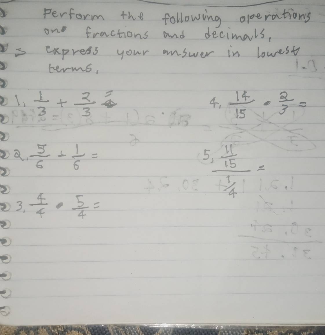 perform the following operations 
on fractions and decimals, 
express your answer in lowest 
terms, 
1. 3
L,  1/3 + 2/3 =
4.  14/15 ·  2/3 =
a.  5/6 + 1/6 =
frac 5, 11/15  1/4 =
3,  4/4 ·  5/4 =