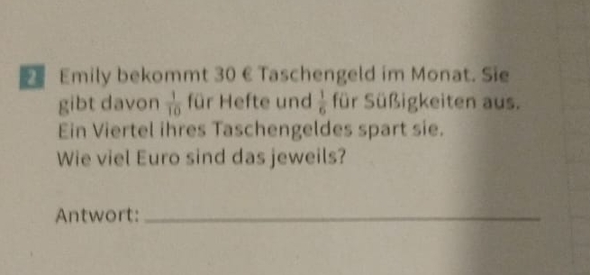 Emily bekommt 30 € Taschengeld im Monat. Sie 
gibt davon  1/10  für Hefte und  1/6  für Süßigkeiten aus. 
Ein Viertel ihres Taschengeldes spart sie. 
Wie viel Euro sind das jeweils? 
Antwort:_