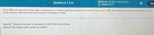 Question 8, 7.7.14 HW Score: 42.86%, 6 of 14 points Points: 0 of 1 
Sav 
Since 2006, the amount of money spent at restaurants in a certain country has increased at a rate of 5% each year. In 2006, about $450 billion was spent at restaurants. If the 
trend continues, about how much will be spent at restaurants in 2014? 
About ! □ billion will be spent at restaurants in 2014 if the trend continues. 
(Round to the nearest whole number as needed.)