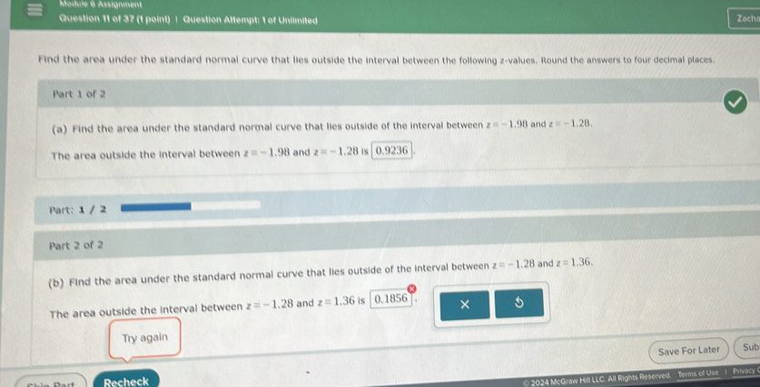 Madule 6 Assignment 
Question 11 of 37 (1 point) | Question Attempt: 1 of Unlimited Zacha 
Find the area under the standard normal curve that lies outside the interval between the following z-values. Round the answers to four decimal places. 
Part 1 of 2 
(a) Find the area under the standard normal curve that lies outside of the interval between z=-1.98 and z=-1.28. 
The area outside the interval between z=-1.98 and z=-1.28 is 0.9236
Part: 1 / 2 
Part 2 of 2 
(b) Find the area under the standard normal curve that lies outside of the interval between z=-1.28 and z=1.36. 
The area outside the interval between z=-1.28 and z=1.36 is 11 856 × 5 
Try again 
Save For Later Sub 
Recheck 
© 2024 McGraw Hill LLC. All Rights Reserved. Terms of Use 1 Privacy