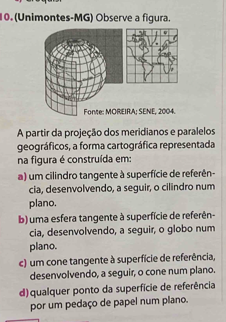 (Unimontes-MG) Observe a figura.
A partir da projeção dos meridianos e paralelos
geográficos, a forma cartográfica representada
na figura é construída em:
a) um cilindro tangente à superfície de referên-
cia, desenvolvendo, a seguir, o cilindro num
plano.
b) uma esfera tangente à superfície de referên-
cia, desenvolvendo, a seguir, o globo num
plano.
c) um cone tangente à superfície de referência,
desenvolvendo, a seguir, o cone num plano.
d) qualquer ponto da superfície de referência
por um pedaço de papel num plano.