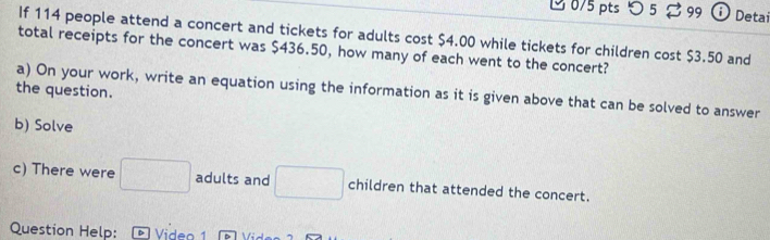 つ 5 $ 99 Detai 
If 114 people attend a concert and tickets for adults cost $4.00 while tickets for children cost $3.50 and 
total receipts for the concert was $436.50, how many of each went to the concert? 
the question. 
a) On your work, write an equation using the information as it is given above that can be solved to answer 
b) Solve 
c) There were □ adults and □ children that attended the concert. 
Question Help: Video 1 n  N;