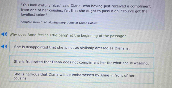 "You look awfully nice," said Diana, who having just received a compliment
from one of her cousins, felt that she ought to pass it on. "You've got the
loveliest color."
Adapted from L. M. Montgomery, Anne of Green Gables
Why does Anne feel "a little pang" at the beginning of the passage?
She is disappointed that she is not as stylishly dressed as Diana is.
She is frustrated that Diana does not compliment her for what she is wearing.
She is nervous that Diana will be embarrassed by Anne in front of her
cousins.