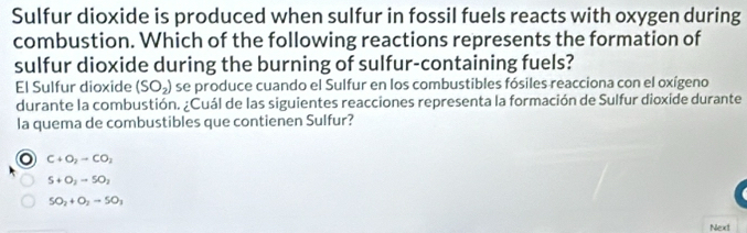 Sulfur dioxide is produced when sulfur in fossil fuels reacts with oxygen during
combustion. Which of the following reactions represents the formation of
sulfur dioxide during the burning of sulfur-containing fuels?
El Sulfur dioxide (SO_2) se produce cuando el Sulfur en los combustibles fósiles reacciona con el oxígeno
durante la combustión. ¿Cuál de las siguientes reacciones representa la formación de Sulfur dioxide durante
la quema de combustibles que contienen Sulfur?
o C+O_2to CO_2
S+O_2to SO_2
SO_2+O_2to SO_3
Next