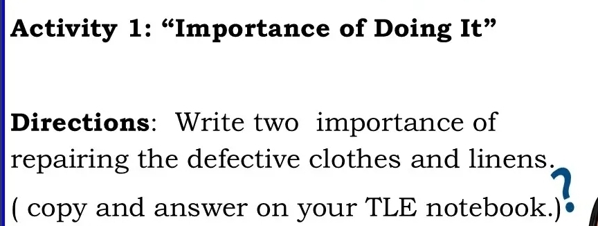 Activity 1: “Importance of Doing It” 
Directions: Write two importance of 
repairing the defective clothes and linens. 
( copy and answer on your TLE notebook.)