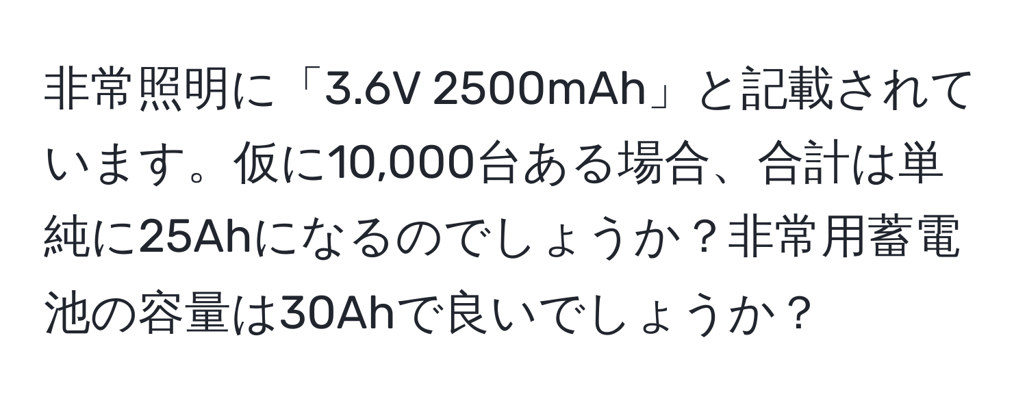 非常照明に「3.6V 2500mAh」と記載されています。仮に10,000台ある場合、合計は単純に25Ahになるのでしょうか？非常用蓄電池の容量は30Ahで良いでしょうか？