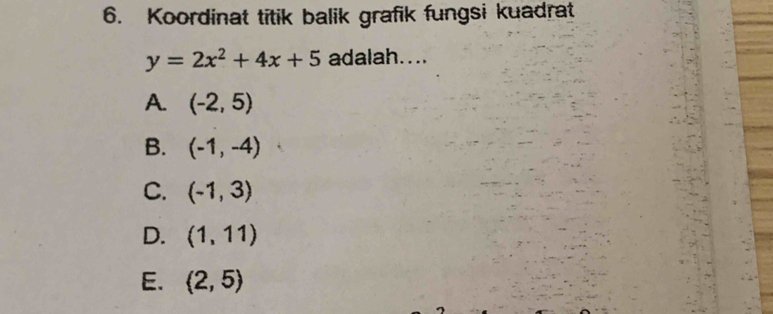 Koordinat titik balik grafik fungsi kuadrat
y=2x^2+4x+5 adalah....
A. (-2,5)
B. (-1,-4)
C. (-1,3)
D. (1,11)
E. (2,5)