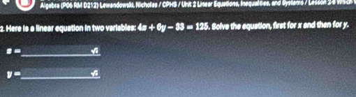 Algebra (P06 RM D212) Lewandowski, Nicholas / CPHS / Unit 2 Linear Equations, Inequalities, and Systems / Lesson 28 W 
2. Here is a linear equation in two variables: 4x+6y-33=125. Solve the equation, first for x and then for y.
z= _ v
y= _ v