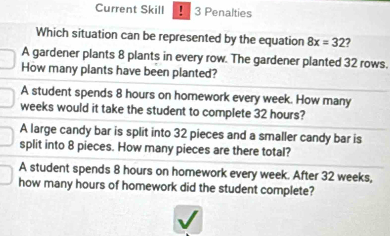 Current Skill 1 3 Penalties
Which situation can be represented by the equation 8x=32 2
A gardener plants 8 plants in every row. The gardener planted 32 rows.
How many plants have been planted?
A student spends 8 hours on homework every week. How many
weeks would it take the student to complete 32 hours?
A large candy bar is split into 32 pieces and a smaller candy bar is
split into 8 pieces. How many pieces are there total?
A student spends 8 hours on homework every week. After 32 weeks,
how many hours of homework did the student complete?