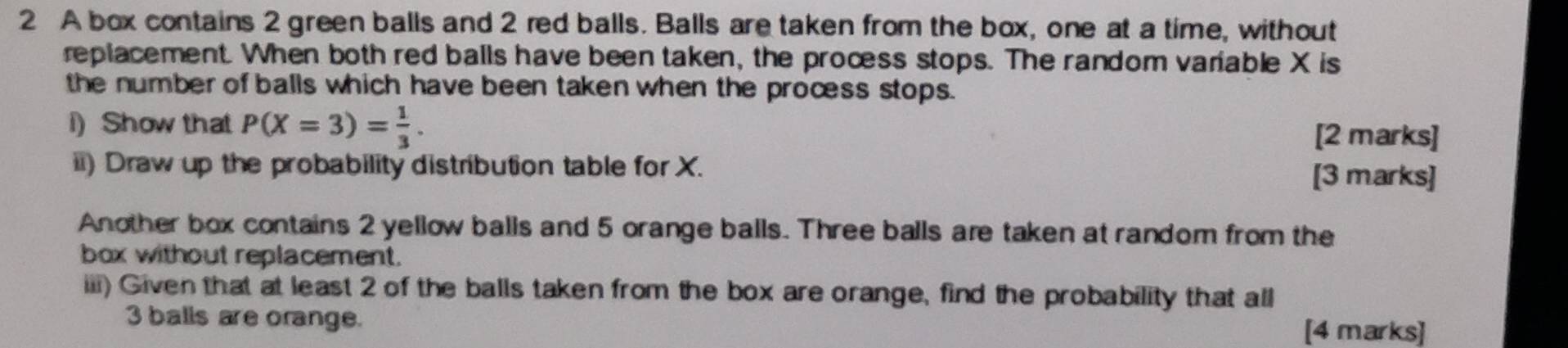 A box contains 2 green balls and 2 red balls. Balls are taken from the box, one at a time, without 
replacement. When both red balls have been taken, the process stops. The random variable X is 
the number of balls which have been taken when the process stops. 
i) Show that P(X=3)= 1/3 . [2 marks] 
ii) Draw up the probability distribution table for X. [3 marks] 
Another box contains 2 yellow balls and 5 orange balls. Three balls are taken at random from the 
box without replacement. 
iii) Given that at least 2 of the balls taken from the box are orange, find the probability that all
3 balls are orange. 
[4 marks]