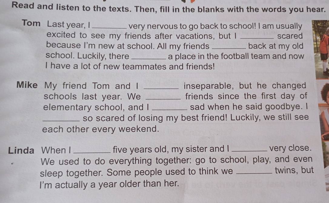 Read and listen to the texts. Then, fill in the blanks with the words you hear. 
Tom Last year, I _very nervous to go back to school! I am usually 
excited to see my friends after vacations, but I _scared 
because I'm new at school. All my friends _back at my old 
school. Luckily, there _a place in the football team and now 
I have a lot of new teammates and friends! 
Mike My friend Tom and I _inseparable, but he changed 
schools last year. We _friends since the first day of 
elementary school, and I _sad when he said goodbye. I 
_so scared of losing my best friend! Luckily, we still see 
each other every weekend. 
Linda When I _five years old, my sister and I _very close. 
We used to do everything together: go to school, play, and even 
sleep together. Some people used to think we _twins, but 
I'm actually a year older than her.