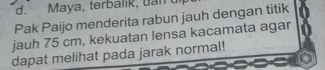 Maya, terbalık, dan ui 
Pak Paijo menderita rabun jauh dengan titik 
jauh 75 cm, kekuatan lensa kacamata agar 
dapat melihat pada jarak normal!