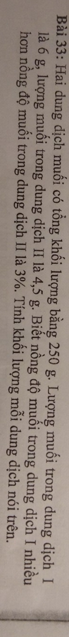 Hai dung dịch muối có tổng khối lượng bằng 250 g. Lượng muối trong dung dịch I 
là 6 g, lượng muối trong dung dịch II là 4, 5 g. Biết nồng độ muối trong dung dịch I nhiều 
hơn nồng độ muối trong dung dịch II là 3%. Tính khối lượng mỗi dung dịch nói trên.