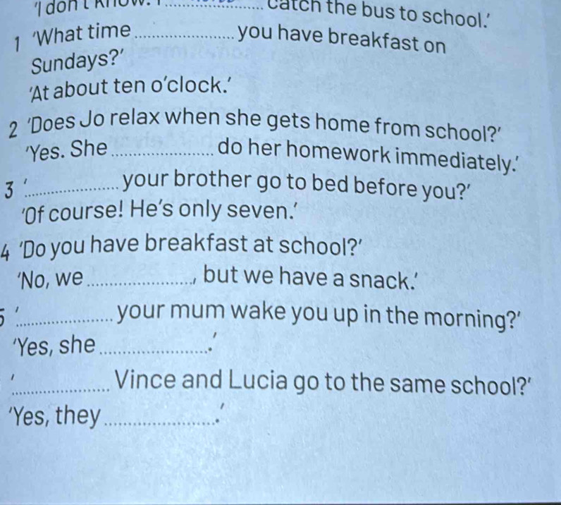 catch the bus to school.' 
1 ‘What time _you have breakfast on 
Sundays?' 
‘At about ten o’clock.’ 
2 ‘Does Jo relax when she gets home from school?’ 
'Yes. She_ 
do her homework immediately.' 
_3 
your brother go to bed before you?' 
'Of course! He’s only seven.’ 
4 ‘Do you have breakfast at school?’ 
‘No, we_ , but we have a snack.’ 
_your mum wake you up in the morning?' 
‘Yes, she_ 
. 
_Vince and Lucia go to the same school?' 
‘Yes, they_