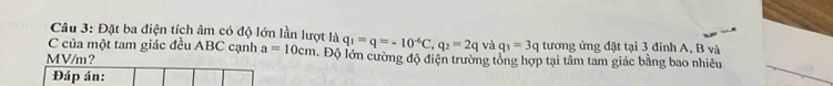 Đặt ba điện tích âm có độ lớn lần lượt là 
C của một tam giác đều ABC cạnh a=10cm q_1=q=-10^(-6)C, q_2=2qva q_3=3q tương ứng đặt tại 3 đỉnh A, B và
MV/m ？ . Độ lớn cường độ điện trường tổng hợp tại tâm tam giác bằng bao nhiều 
Đáp án: