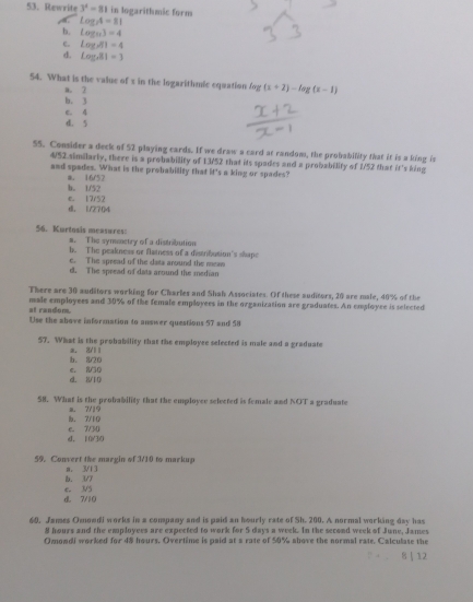 Rewrite 3^4=81 in logarithmic form
log _74=81
b. log _93=4
C. Log_2/f1=4
d. log _481=3
54. What is the value of s in the logarithmic equation fog (x+2)-log (x-1)
a. 2
b. 3
d. 5 e. 4
55. Consider a deck of 52 playing cards. If we draw a card at random, the probability that it is a king is
4/52 similarly, there is a probability of 13/52 that its spades and a probability of 1/52 that it's king
and spades. What is the probability that it's a king or spades?
b. 1/52 a. 16/57
d. 1/2704 e. 17/52
56. Kurtosis measures: a. The symctry of a distribution
b. The peakness or flatness of a distribution's shape
e. The spread of the data around the mea
d. The spread of data around the median
There are 30 auditors working for Charles and Shah Associates. Of these auditors, 20 are male, 40% of the
at random. male employees and 30% of the female employees in the organization are graduates. An employee is selected
Use the above information to answer questions 57 and 58
57. What is the probability that the employee selected is male and a graduate
b. 820 a. 3/11
d. 8/10 C 8 ○ 0
58. What is the probability that the employce selected is female and NOT a graduate
b. 7/10 a. 7/19
d. 10/30 e. 7/30
59. Convert the margin of 3/10 to markup
D. 3/7 a. 3/13
d. 7/10 e. V5
60. James Omoodi works in a company and is paid an hourly rate of Sh. 200. A normal working day has
8 hours and the employees are expected to work for 5 days a week. In the second week of June, James
Omondi worked for 48 hours. Overtime is paid at a rate of 50% above the normal rate. Calculase the
8 | 12