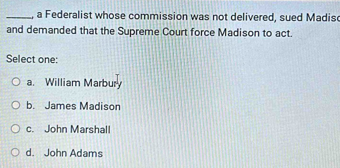 a Federalist whose commission was not delivered, sued Madisc
and demanded that the Supreme Court force Madison to act.
Select one:
a. William Marbury
b. James Madison
c. John Marshall
d. John Adams