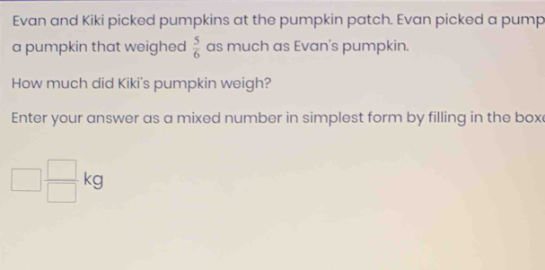 Evan and Kiki picked pumpkins at the pumpkin patch. Evan picked a pump 
a pumpkin that weighed  5/6  as much as Evan's pumpkin. 
How much did Kiki's pumpkin weigh? 
Enter your answer as a mixed number in simplest form by filling in the box
□  □ /□  kg