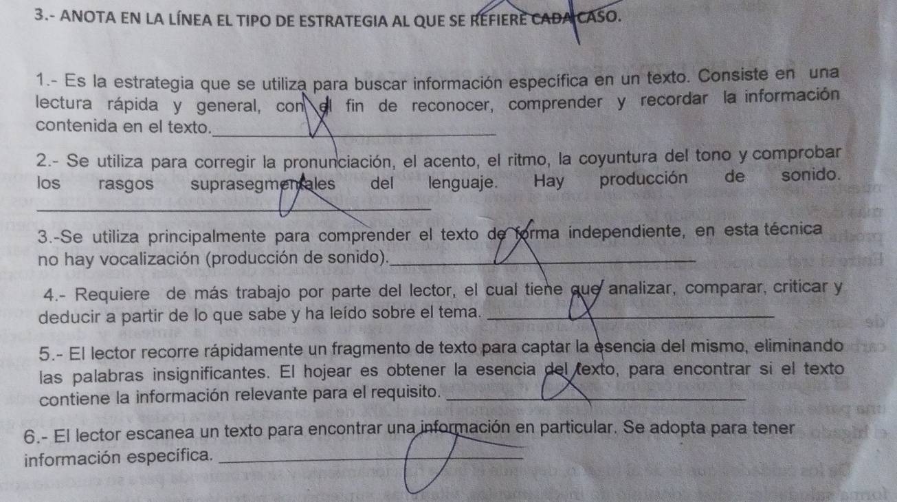 3.- ANOTA EN LA LÍNEA EL TIPO DE ESTRATEGIA AL QUE SE REFIERE CADA CASO. 
1.- Es la estrategia que se utiliza para buscar información específica en un texto. Consiste en una 
lectura rápida y general, con el fin de reconocer, comprender y recordar la información 
contenida en el texto. 
_ 
2.- Se utiliza para corregir la pronunciación, el acento, el ritmo, la coyuntura del tono y comprobar 
los rasgos suprasegmentales del lenguaje. Hay producción de sonido. 
_ 
3.-Se utiliza principalmente para comprender el texto de forma independiente, en esta técnica 
no hay vocalización (producción de sonido)._ 
4.- Requiere de más trabajo por parte del lector, el cual tiene que analizar, comparar, criticar y 
deducir a partir de lo que sabe y ha leído sobre el tema._ 
5.- El lector recorre rápidamente un fragmento de texto para captar la esencia del mismo, eliminando 
las palabras insignificantes. El hojear es obtener la esencia del texto, para encontrar si el texto 
contiene la información relevante para el requisito._ 
6.- El lector escanea un texto para encontrar una información en particular. Se adopta para tener 
información específica._