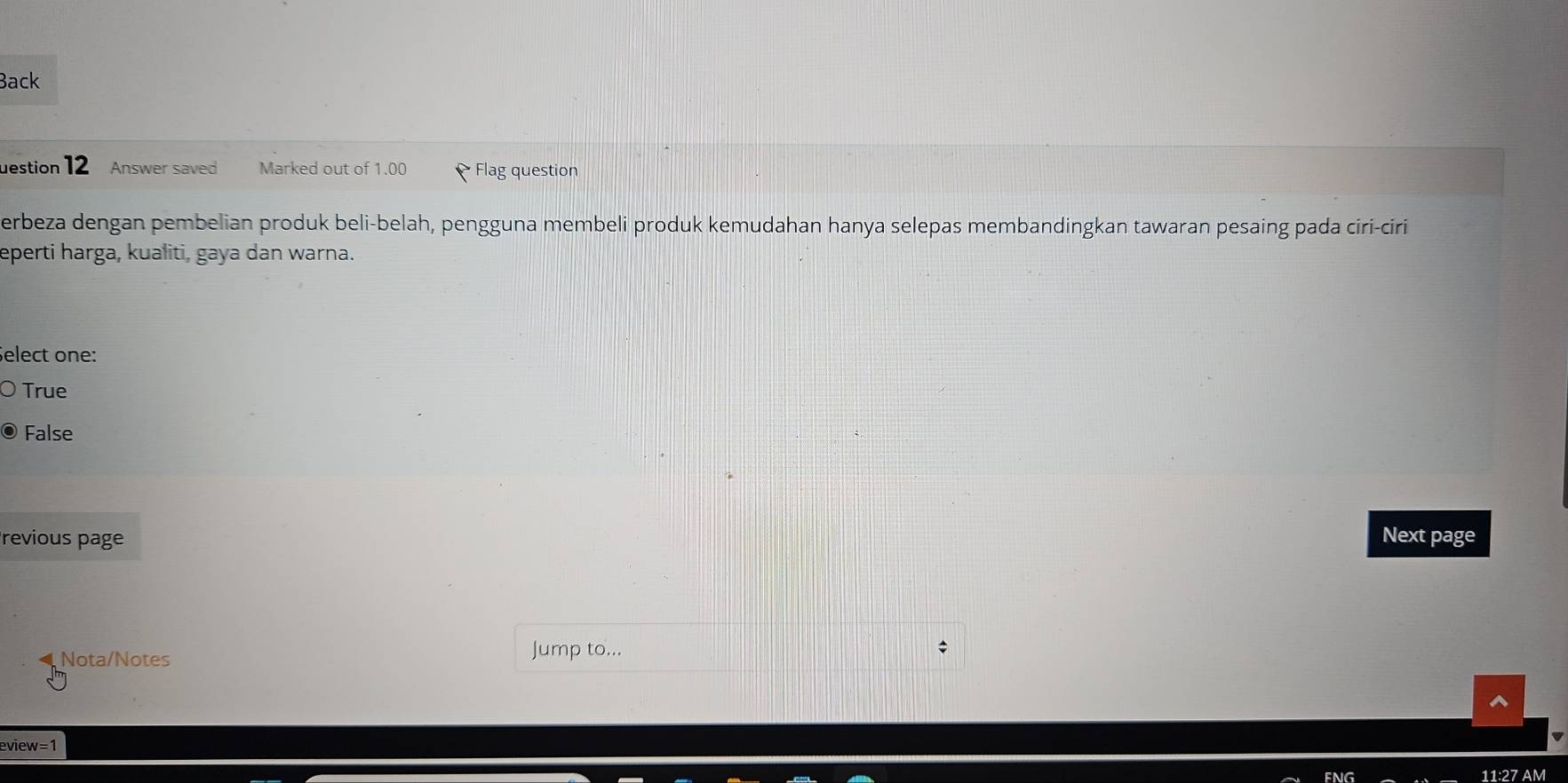 Back
uestion 12 Answer saved Marked out of 1.00 Flag question
erbeza dengan pembelian produk beli-belah, pengguna membeli produk kemudahan hanya selepas membandingkan tawaran pesaing pada ciri-ciri
eperti harga, kualiti, gaya dan warna.
Select one:
True
False
revious page Next page
Nota/Notes
Jump to...
eview=1
11:27 AM