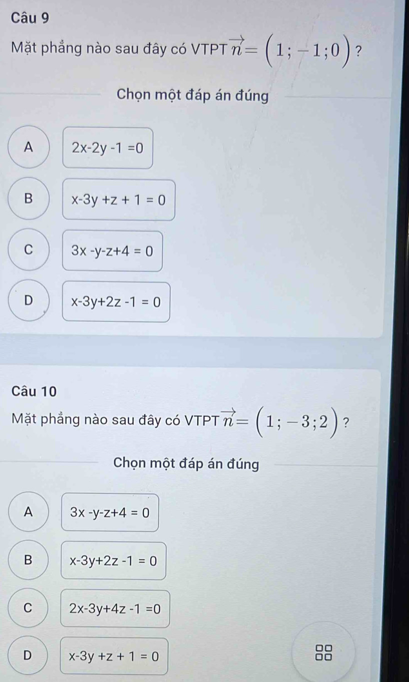 Mặt phẳng nào sau đây có VTPT vector n=(1;-1;0) ?
Chọn một đáp án đúng
A 2x-2y-1=0
B x-3y+z+1=0
C 3x-y-z+4=0
D x-3y+2z-1=0
Câu 10
Mặt phẳng nào sau đây có VTPT vector n=(1;-3;2) ?
Chọn một đáp án đúng
A 3x-y-z+4=0
B x-3y+2z-1=0
C 2x-3y+4z-1=0
D x-3y+z+1=0