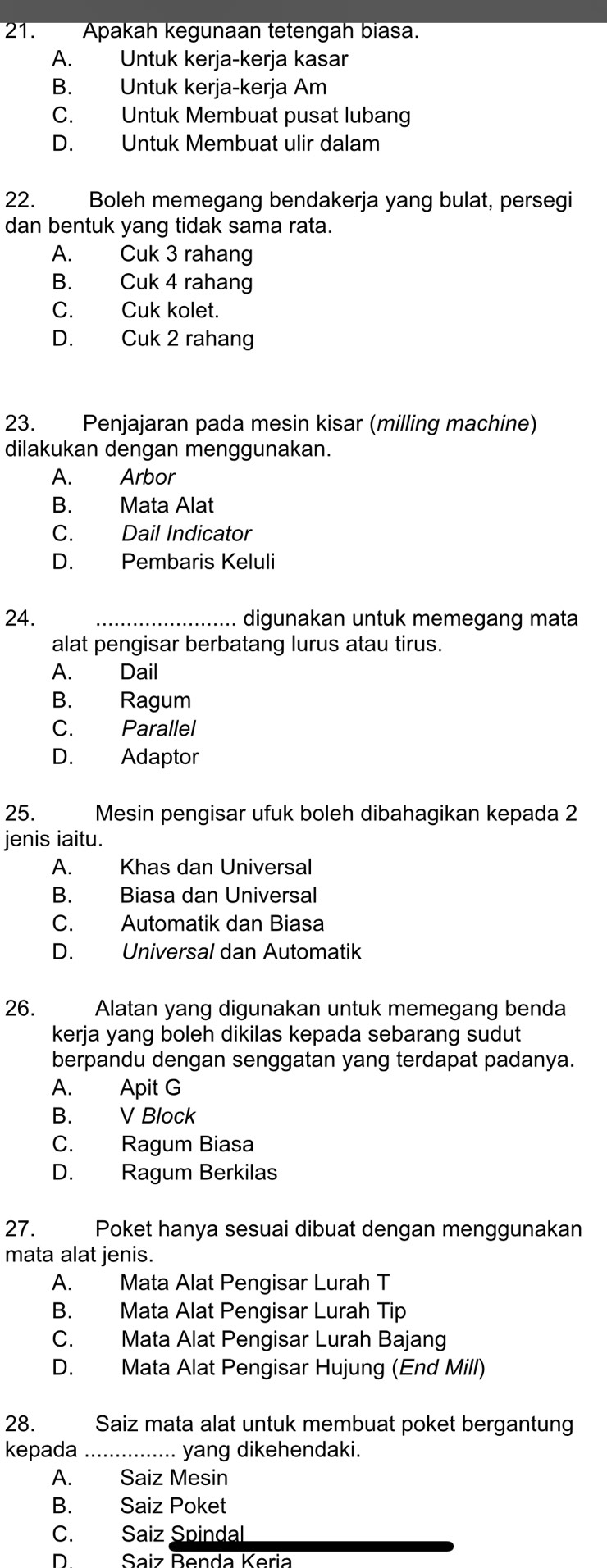 Apakah kegunaan tetengah biasa.
A. Untuk kerja-kerja kasar
B. Untuk kerja-kerja Am
C. Untuk Membuat pusat lubang
D. Untuk Membuat ulir dalam
22. Boleh memegang bendakerja yang bulat, persegi
dan bentuk yang tidak sama rata.
A. Cuk 3 rahang
B. Cuk 4 rahang
C. Cuk kolet.
D. Cuk 2 rahang
23. Penjajaran pada mesin kisar (milling machine)
dilakukan dengan menggunakan.
A. Arbor
B. Mata Alat
C. Dail Indicator
D. Pembaris Keluli
24. _digunakan untuk memegang mata
alat pengisar berbatang lurus atau tirus.
A. Dail
B. Ragum
C. Parallel
D. Adaptor
25.  Mesin pengisar ufuk boleh dibahagikan kepada 2
jenis iaitu.
A. Khas dan Universal
B. Biasa dan Universal
C. Automatik dan Biasa
D. Universal dan Automatik
26.  Alatan yang digunakan untuk memegang benda
kerja yang boleh dikilas kepada sebarang sudut
berpandu dengan senggatan yang terdapat padanya.
A. Apit G
B. V Block
C. Ragum Biasa
D. Ragum Berkilas
27. Poket hanya sesuai dibuat dengan menggunakan
mata alat jenis.
A. Mata Alat Pengisar Lurah T
B. Mata Alat Pengisar Lurah Tip
C. Mata Alat Pengisar Lurah Bajang
D. Mata Alat Pengisar Hujung (End Mill)
28. Saiz mata alat untuk membuat poket bergantung
kepada _yang dikehendaki.
A. Saiz Mesin
B. Saiz Poket
C. Saiz Spindal_
Saiz Benda Keria