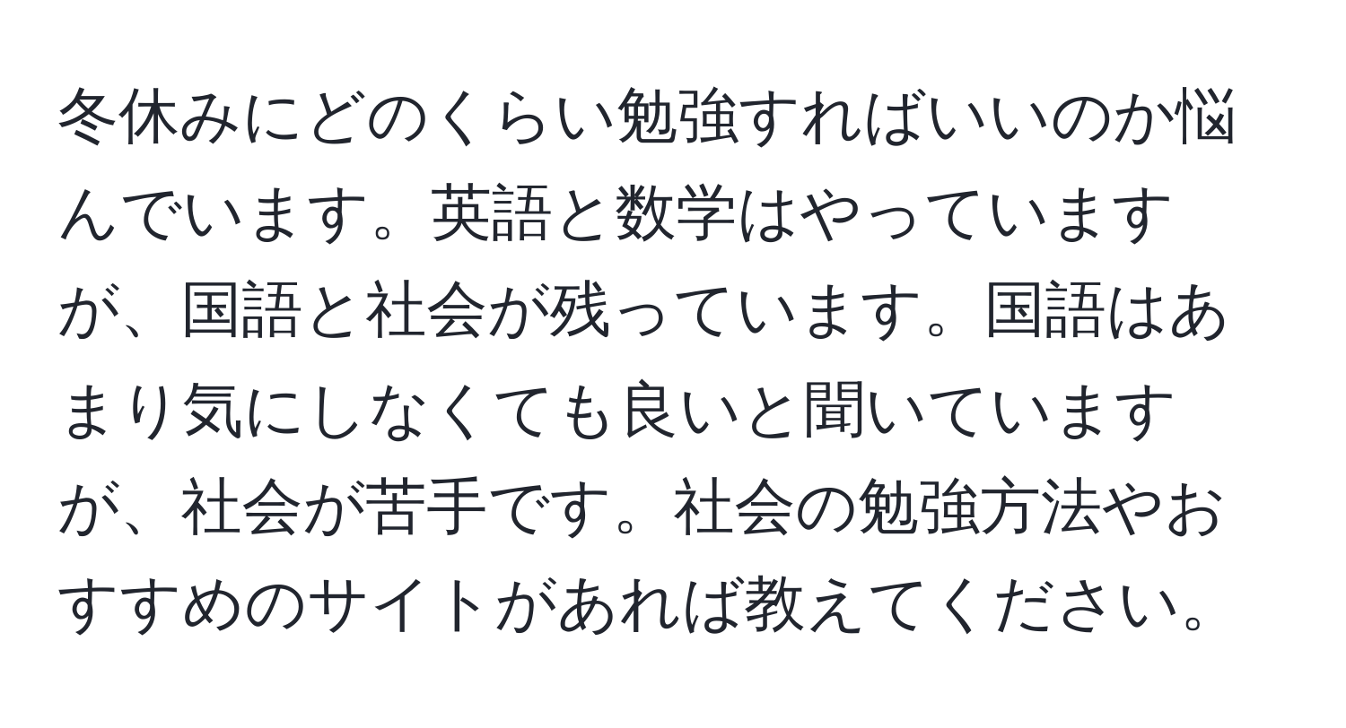 冬休みにどのくらい勉強すればいいのか悩んでいます。英語と数学はやっていますが、国語と社会が残っています。国語はあまり気にしなくても良いと聞いていますが、社会が苦手です。社会の勉強方法やおすすめのサイトがあれば教えてください。