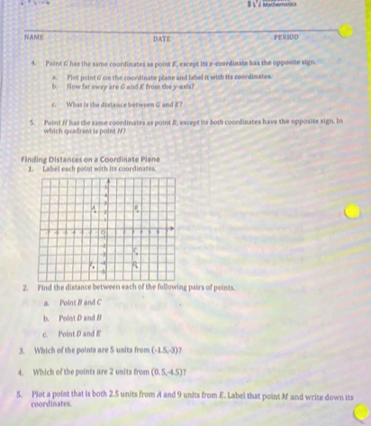 Mattvernatic 
NAME DATE PERIOD 
4. Point G has the same coordinates as point E, except its x-coordinate has the opposite sign. 
a. Plot point 6 on the coordinate plane and label it with its coordinates. 
b. How far away are G and E from the y -ads? 
c. What is the distance between G and E? 
5. Point / has the same coordinates as point B, except its both coordinates have the opposite sign. In 
which quadrant is point /? 
Finding Distances on a Coordinate Plane 
1. Label each point with its coordinates. 
2. Find the distance between each of the following pairs of points. 
a. Point B and C
b. Point D and B
c. Point D and E
3. Which of the points are 5 units from (-1.5,-3)
4. Which of the points are 2 units from (0.5,-4.5) 7 
5. Plot a point that is both 2.5 units from A and 9 units from E. Label that point M and write down its 
coordinates.