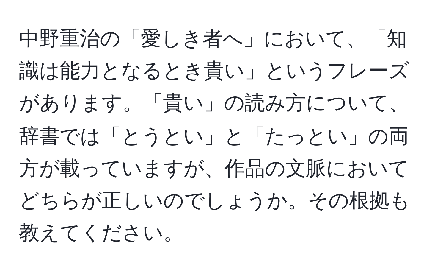 中野重治の「愛しき者へ」において、「知識は能力となるとき貴い」というフレーズがあります。「貴い」の読み方について、辞書では「とうとい」と「たっとい」の両方が載っていますが、作品の文脈においてどちらが正しいのでしょうか。その根拠も教えてください。