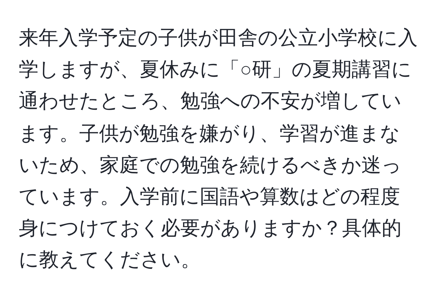 来年入学予定の子供が田舎の公立小学校に入学しますが、夏休みに「○研」の夏期講習に通わせたところ、勉強への不安が増しています。子供が勉強を嫌がり、学習が進まないため、家庭での勉強を続けるべきか迷っています。入学前に国語や算数はどの程度身につけておく必要がありますか？具体的に教えてください。